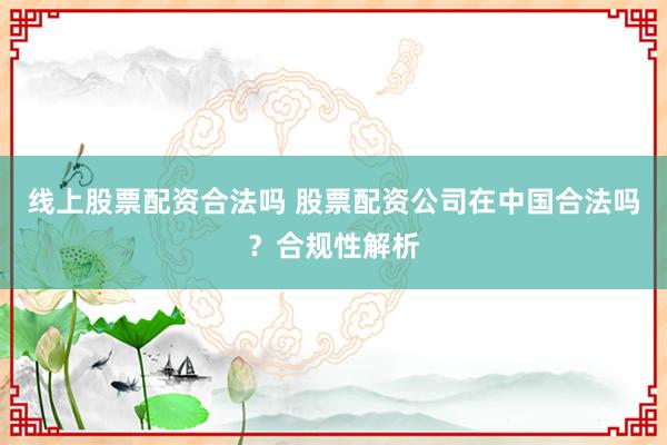 线上股票配资合法吗 股票配资公司在中国合法吗？合规性解析