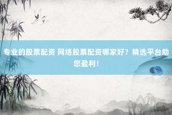 专业的股票配资 网络股票配资哪家好？精选平台助您盈利！