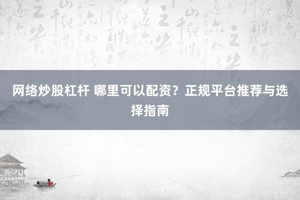网络炒股杠杆 哪里可以配资？正规平台推荐与选择指南
