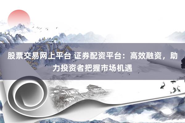 股票交易网上平台 证券配资平台：高效融资，助力投资者把握市场机遇