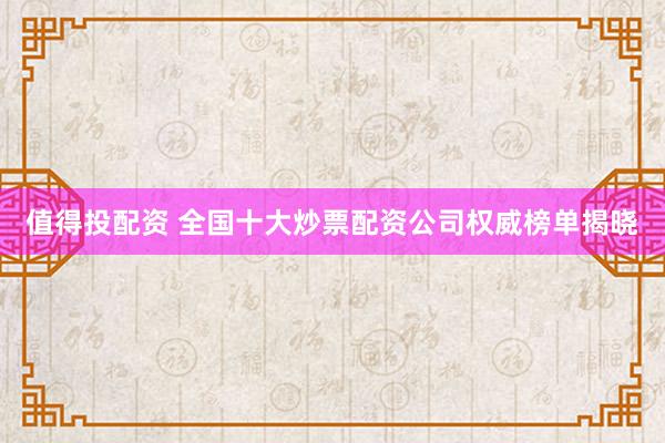 值得投配资 全国十大炒票配资公司权威榜单揭晓
