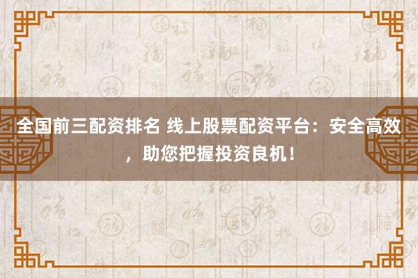全国前三配资排名 线上股票配资平台：安全高效，助您把握投资良机！