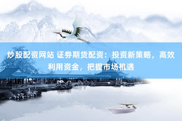 炒股配资网站 证劵期货配资：投资新策略，高效利用资金，把握市场机遇
