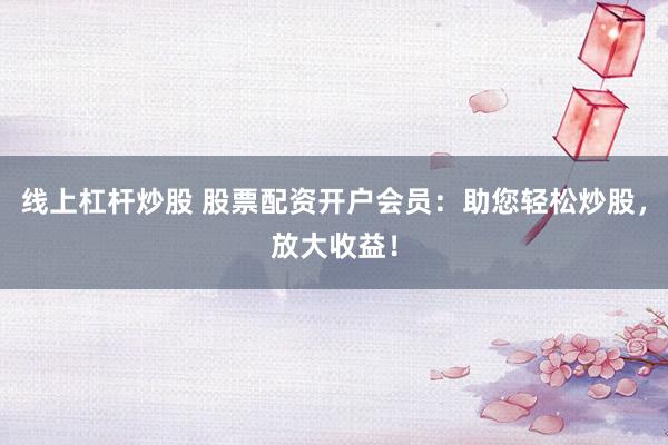 线上杠杆炒股 股票配资开户会员：助您轻松炒股，放大收益！