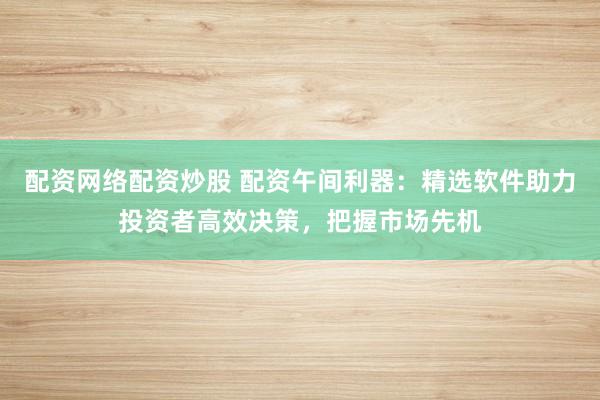 配资网络配资炒股 配资午间利器：精选软件助力投资者高效决策，把握市场先机