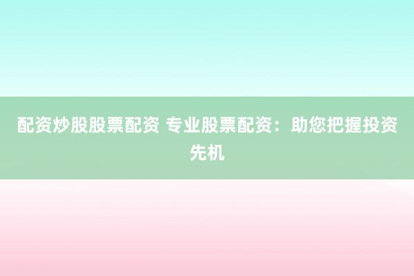 配资炒股股票配资 专业股票配资：助您把握投资先机