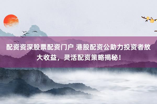 配资资深股票配资门户 港股配资公助力投资者放大收益，灵活配资策略揭秘！