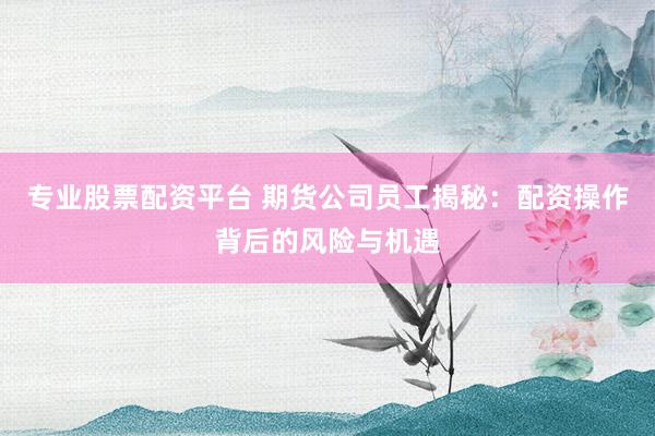 专业股票配资平台 期货公司员工揭秘：配资操作背后的风险与机遇