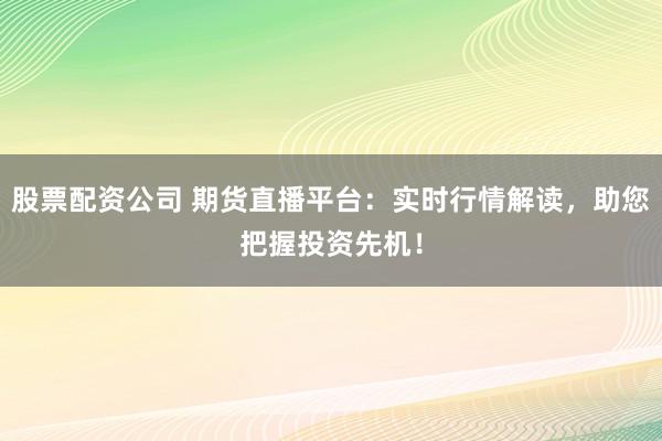 股票配资公司 期货直播平台：实时行情解读，助您把握投资先机！