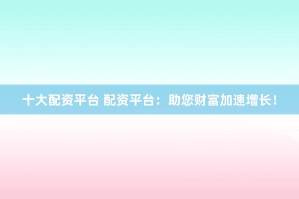 十大配资平台 配资平台：助您财富加速增长！
