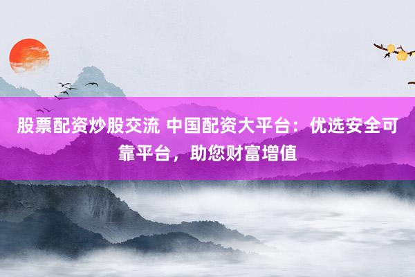 股票配资炒股交流 中国配资大平台：优选安全可靠平台，助您财富增值