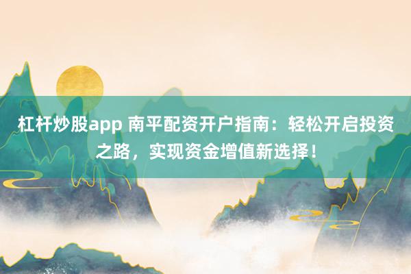 杠杆炒股app 南平配资开户指南：轻松开启投资之路，实现资金增值新选择！