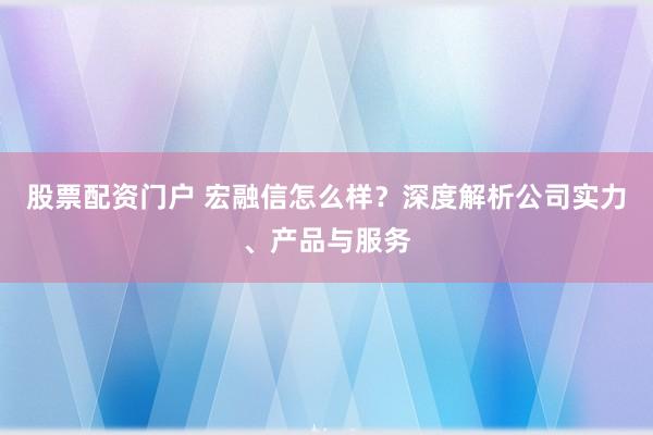 股票配资门户 宏融信怎么样？深度解析公司实力、产品与服务