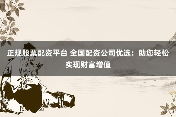 正规股票配资平台 全国配资公司优选：助您轻松实现财富增值
