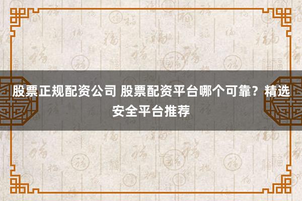 股票正规配资公司 股票配资平台哪个可靠？精选安全平台推荐