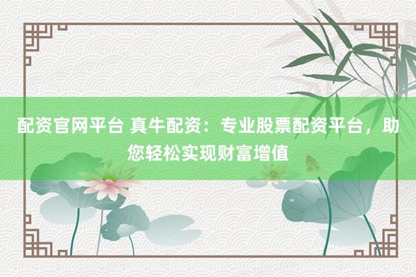 配资官网平台 真牛配资：专业股票配资平台，助您轻松实现财富增值