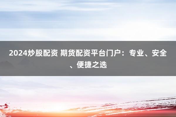 2024炒股配资 期货配资平台门户：专业、安全、便捷之选