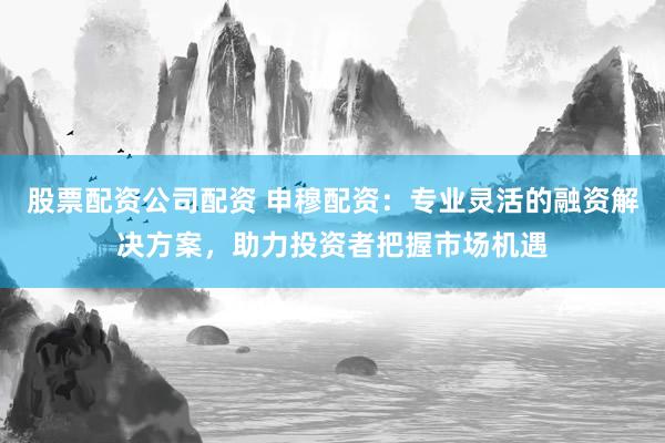 股票配资公司配资 申穆配资：专业灵活的融资解决方案，助力投资者把握市场机遇