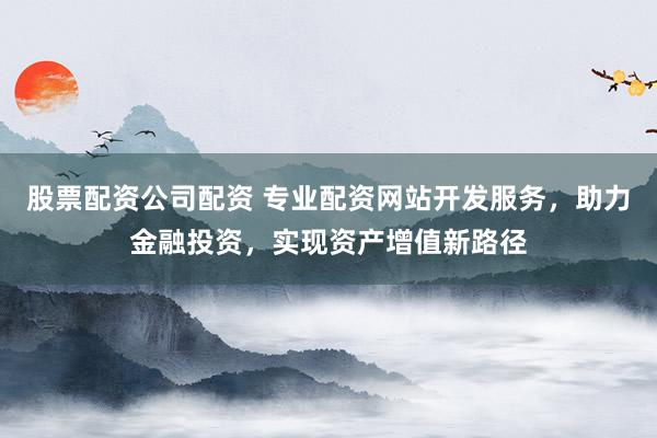 股票配资公司配资 专业配资网站开发服务，助力金融投资，实现资产增值新路径