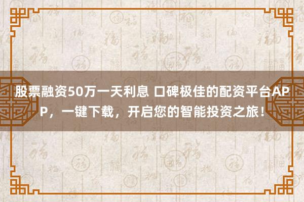 股票融资50万一天利息 口碑极佳的配资平台APP，一键下载，开启您的智能投资之旅！
