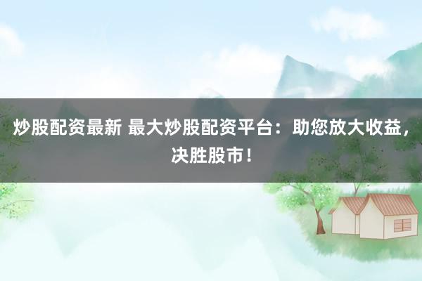 炒股配资最新 最大炒股配资平台：助您放大收益，决胜股市！
