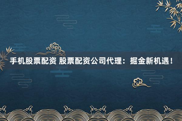 手机股票配资 股票配资公司代理：掘金新机遇！