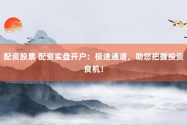 配资股票 配资实盘开户：极速通道，助您把握投资良机！