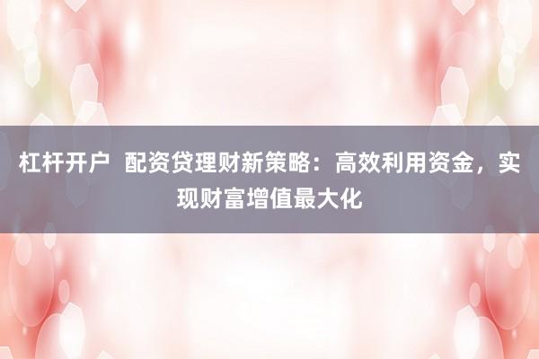 杠杆开户  配资贷理财新策略：高效利用资金，实现财富增值最大化