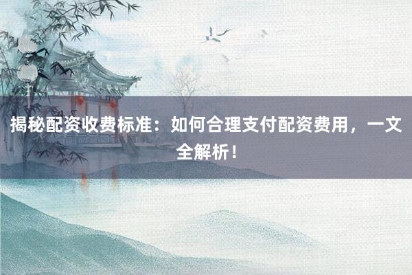 揭秘配资收费标准：如何合理支付配资费用，一文全解析！