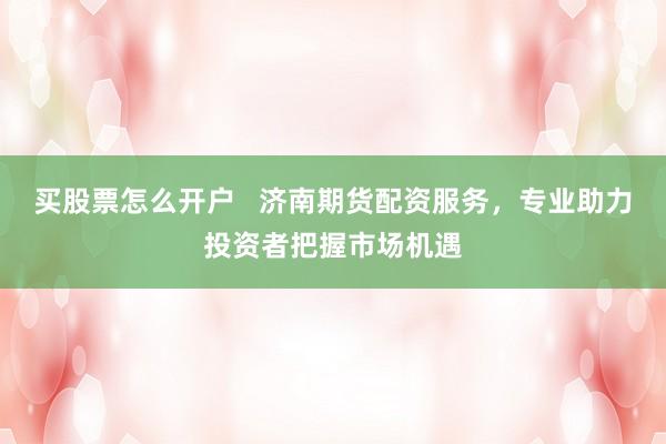 买股票怎么开户   济南期货配资服务，专业助力投资者把握市场机遇