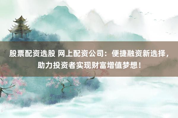 股票配资选股 网上配资公司：便捷融资新选择，助力投资者实现财富增值梦想！