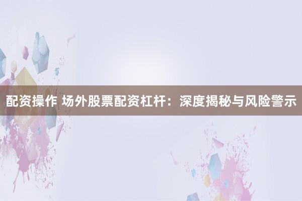 配资操作 场外股票配资杠杆：深度揭秘与风险警示