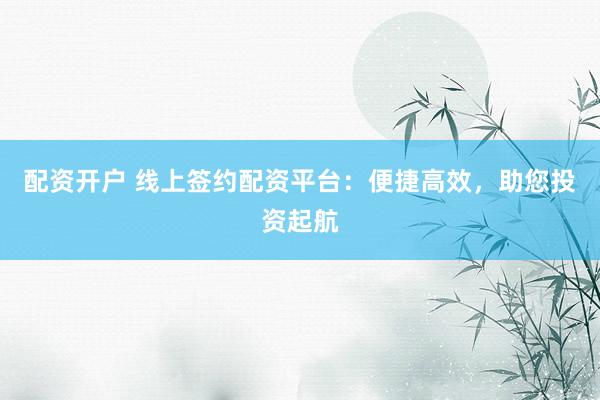 配资开户 线上签约配资平台：便捷高效，助您投资起航