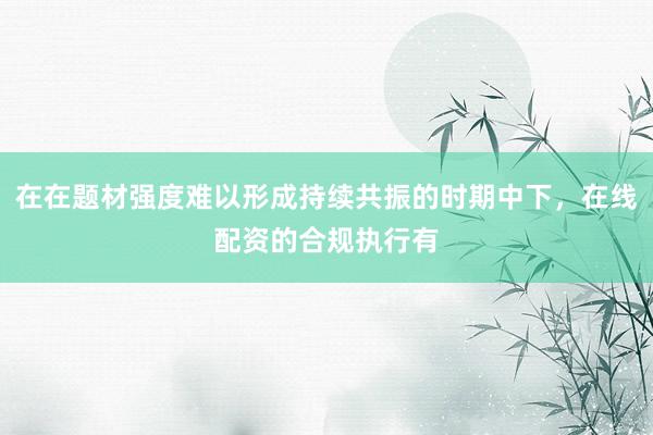 在在题材强度难以形成持续共振的时期中下，在线配资的合规执行有