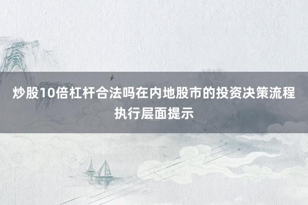 炒股10倍杠杆合法吗在内地股市的投资决策流程执行层面提示