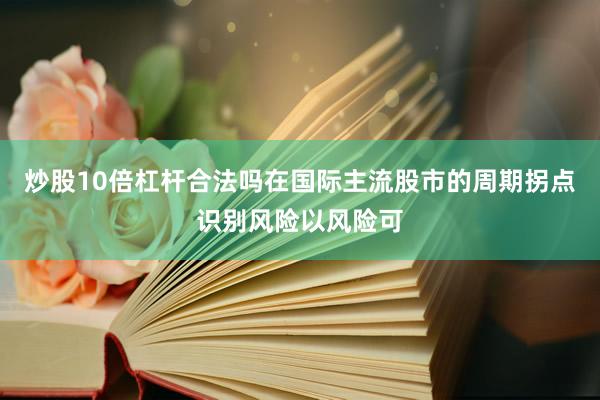 炒股10倍杠杆合法吗在国际主流股市的周期拐点识别风险以风险可