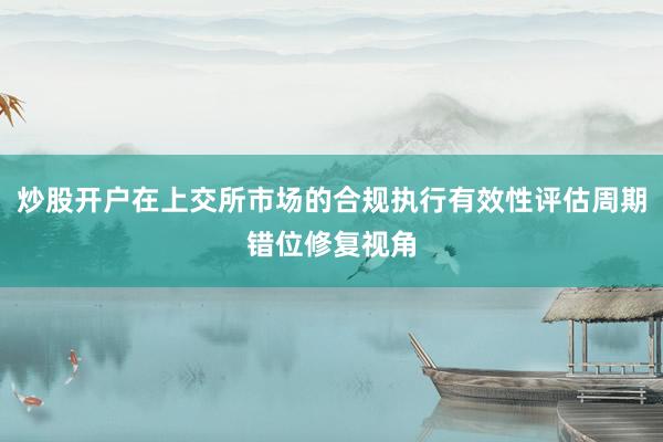 炒股开户在上交所市场的合规执行有效性评估周期错位修复视角
