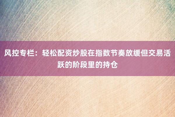 风控专栏：轻松配资炒股在指数节奏放缓但交易活跃的阶段里的持仓