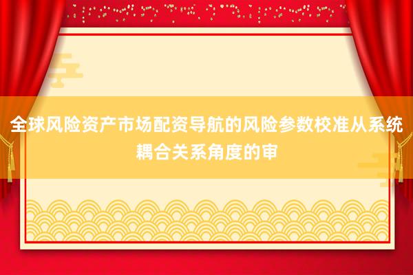 全球风险资产市场配资导航的风险参数校准从系统耦合关系角度的审