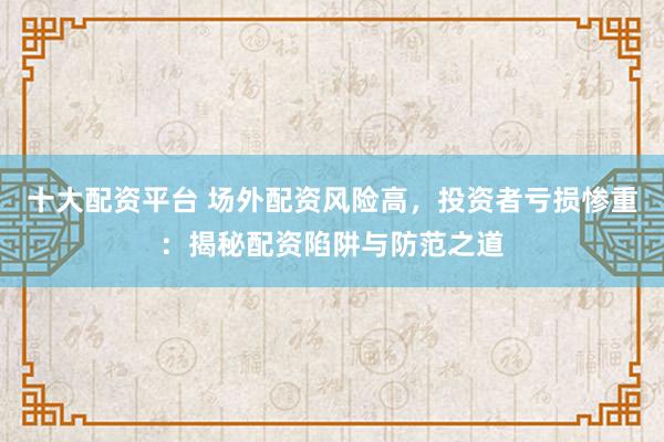 十大配资平台 场外配资风险高，投资者亏损惨重：揭秘配资陷阱与防范之道