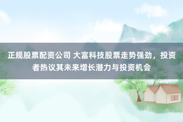 正规股票配资公司 大富科技股票走势强劲，投资者热议其未来增长潜力与投资机会