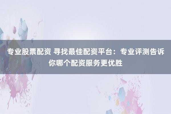 专业股票配资 寻找最佳配资平台：专业评测告诉你哪个配资服务更优胜