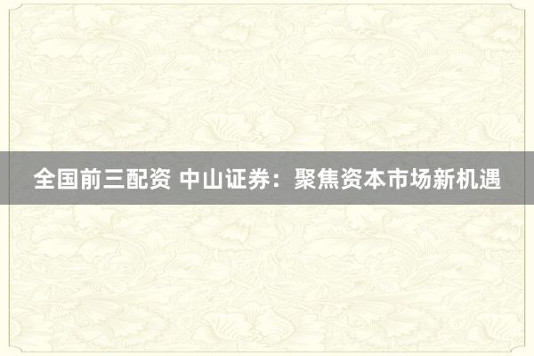 全国前三配资 中山证券：聚焦资本市场新机遇