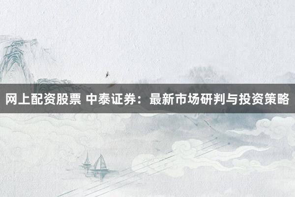 网上配资股票 中泰证券：最新市场研判与投资策略