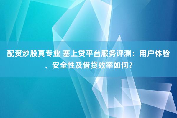 配资炒股真专业 塞上贷平台服务评测：用户体验、安全性及借贷效率如何？
