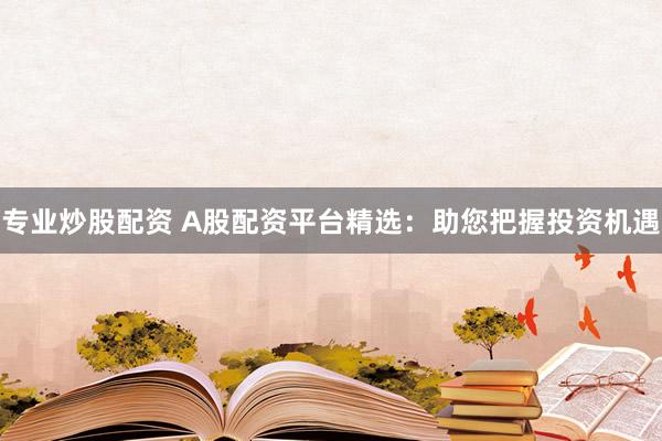 专业炒股配资 A股配资平台精选：助您把握投资机遇