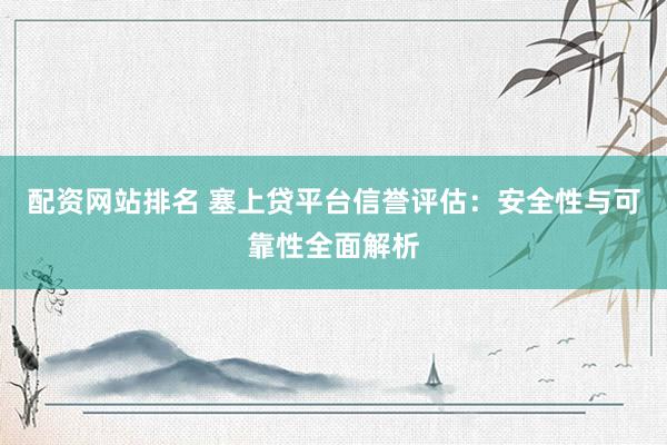 配资网站排名 塞上贷平台信誉评估：安全性与可靠性全面解析