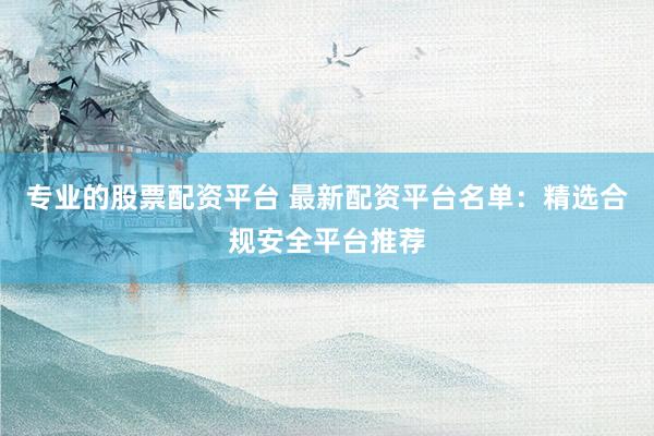 专业的股票配资平台 最新配资平台名单：精选合规安全平台推荐