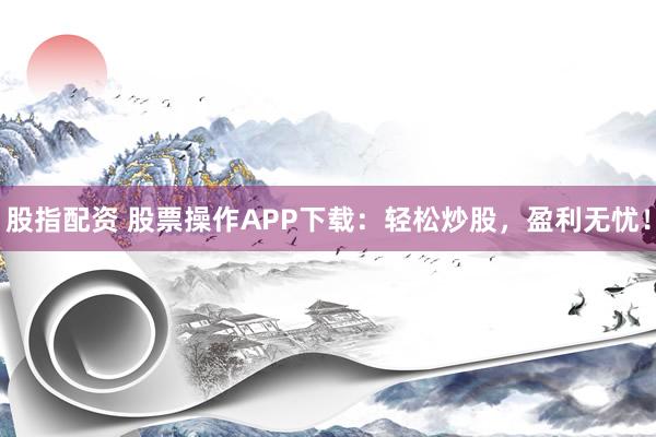 股指配资 股票操作APP下载：轻松炒股，盈利无忧！