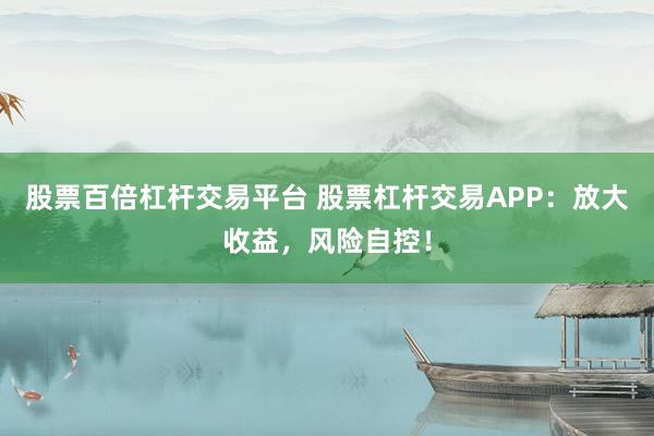 股票百倍杠杆交易平台 股票杠杆交易APP：放大收益，风险自控！